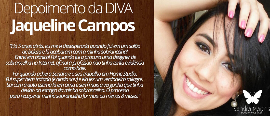 Há 5 anos atrás, eu me vi desesperada quando fui em um salão de beleza e lá acabaram com a minha sobrancelha! Entrei em pânico! Foi quando fui a procura uma designer de sobrancelha na Internet, afinal a profissão não tinha tanta evidência como hoje. Foi quando achei a Sandra e o seu trabalho em Home Studio. Fui super bem tratada (e ainda sou) e ela fez um verdadeiro milagre. Sai com a auto estima lá em cima e sem mais a vergonha que tinha devido ao estrago da minha sobrancelha. O processo para recuperar minha sobrancelha foi mais ou menos 8 meses.